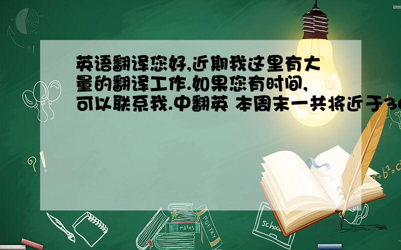 英语翻译您好,近期我这里有大量的翻译工作.如果您有时间,可以联系我.中翻英 本周末一共将近于3000字,费用 60元/千字中文英翻中 费用100元/千字英文本周末的都是中翻英专有名词都已经给出