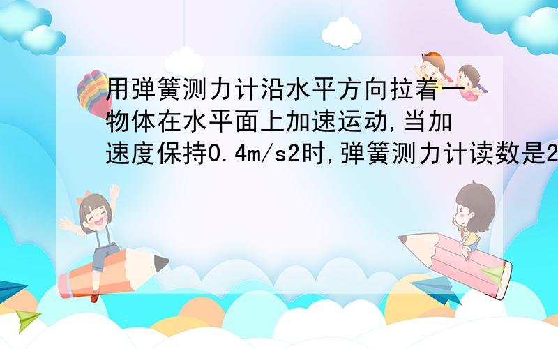 用弹簧测力计沿水平方向拉着一物体在水平面上加速运动,当加速度保持0.4m/s2时,弹簧测力计读数是2N,若不断减小弹簧测力计对物体的拉力,当弹簧测力计读数保持在1.6N时,物体正好做匀速运动,