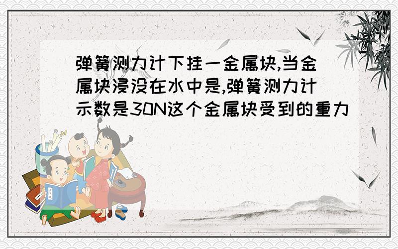 弹簧测力计下挂一金属块,当金属块浸没在水中是,弹簧测力计示数是30N这个金属块受到的重力