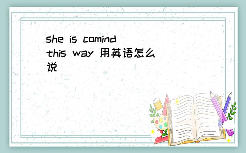 she is comind this way 用英语怎么说