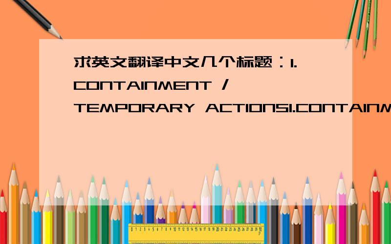 求英文翻译中文几个标题：1.CONTAINMENT / TEMPORARY ACTIONS1.CONTAINMENT / TEMPORARY ACTIONS2.ROOT CAUSE ANALYSIS3.CHOOSE & VERIFY CORRECTIVE ACTIONS( Where POSSIBLE, develop MISTAKE PROOF solutions)4.PREVENT RECURRENCE & STANDARDIZATION5.C