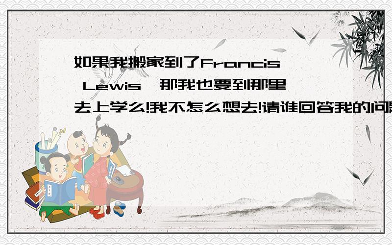 如果我搬家到了Francis Lewis,那我也要到那里去上学么!我不怎么想去!请谁回答我的问题!我在这里补充一下我只是问的是我搬家到了那里，那我也一定要到那里读书么？是或者否？请谁回答我