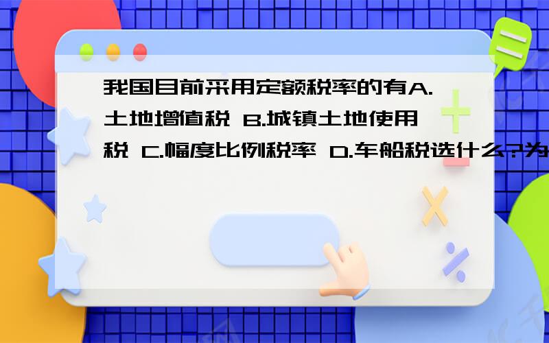 我国目前采用定额税率的有A.土地增值税 B.城镇土地使用税 C.幅度比例税率 D.车船税选什么?为什么?国庆愉快!