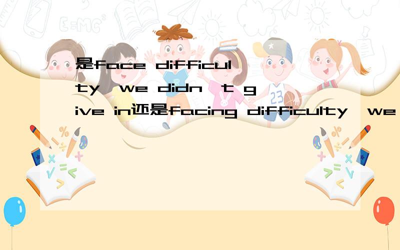 是face difficulty,we didn't give in还是facing difficulty,we didn't give in