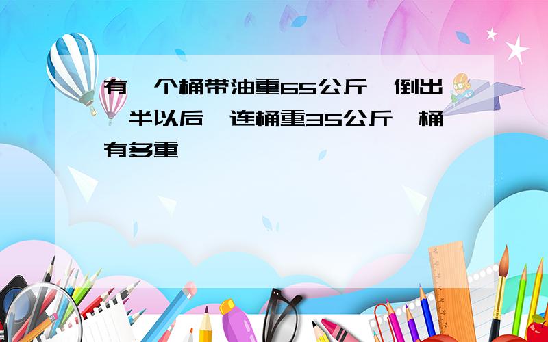 有一个桶带油重65公斤,倒出一半以后,连桶重35公斤,桶有多重