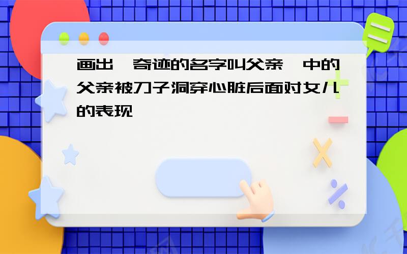 画出《奇迹的名字叫父亲》中的父亲被刀子洞穿心脏后面对女儿的表现