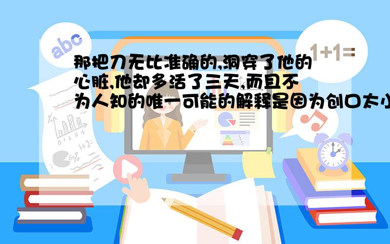 那把刀无比准确的,洞穿了他的心脏,他却多活了三天,而且不为人知的唯一可能的解释是因为创口太小,使得被切断的心肌,依原样贴在一起维持了三天的供血这是医学史上罕见的奇迹,又一句话