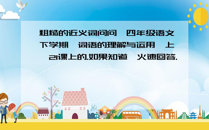 粗糙的近义词问问,四年级语文下学期《词语的理解与运用》上,21课上的.如果知道,火速回答.