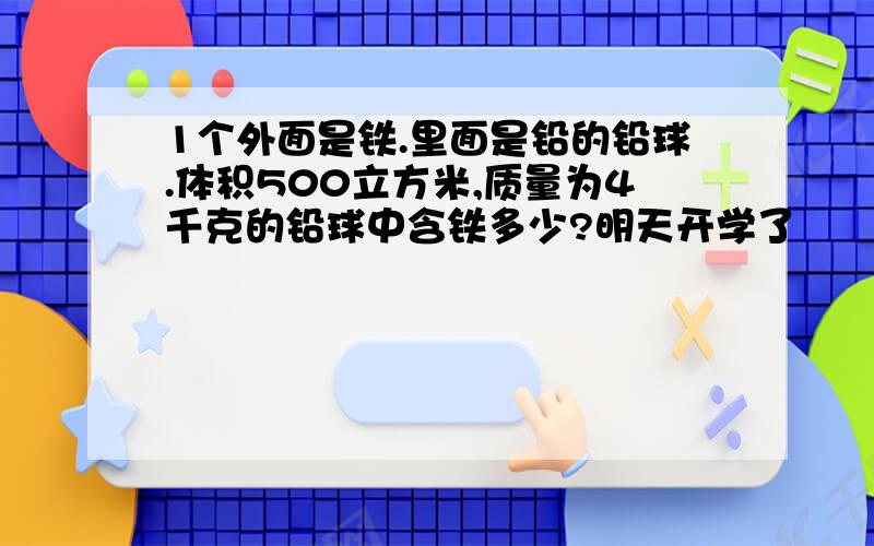 1个外面是铁.里面是铅的铅球.体积500立方米,质量为4千克的铅球中含铁多少?明天开学了