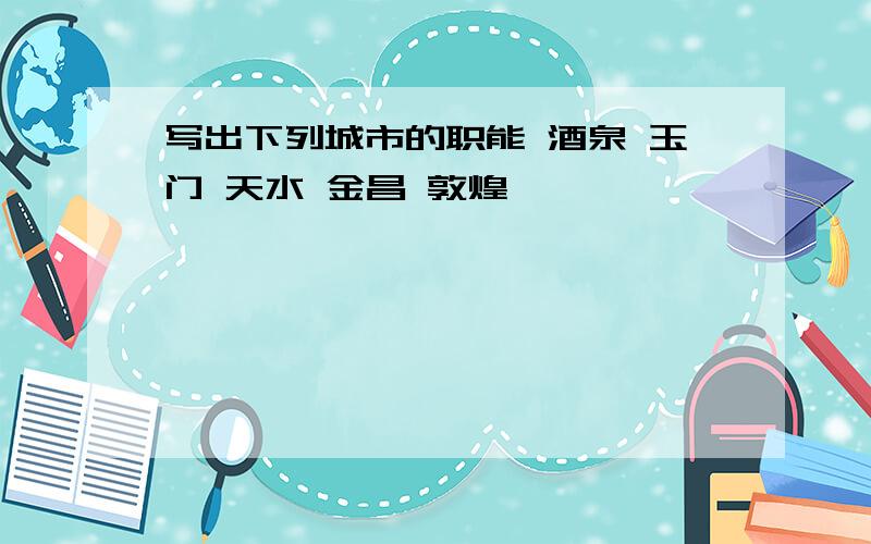 写出下列城市的职能 酒泉 玉门 天水 金昌 敦煌