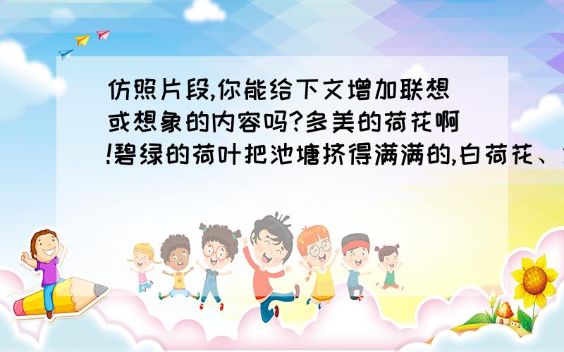 仿照片段,你能给下文增加联想或想象的内容吗?多美的荷花啊!碧绿的荷叶把池塘挤得满满的,白荷花、红荷花竞相开放,全开的、半开的,姿态各异,争奇斗艳.一朵刚刚绽放的花骨朵躲在一片荷