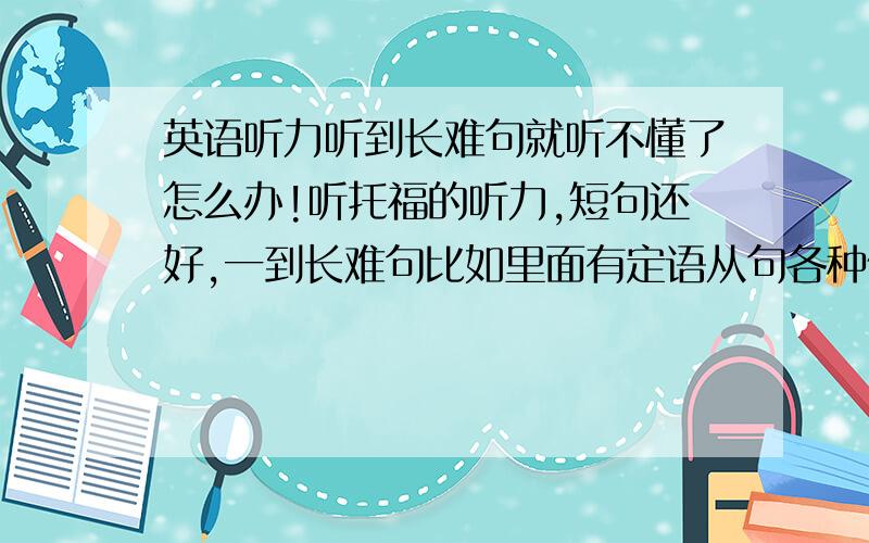 英语听力听到长难句就听不懂了怎么办!听托福的听力,短句还好,一到长难句比如里面有定语从句各种修饰词和一些生词,立马就傻了完全听不懂.而且英语表达的顺序和中文不一样,所以句意就