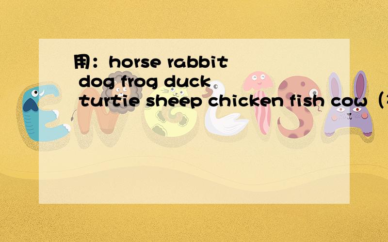 用：horse rabbit dog frog duck turtie sheep chicken fish cow（每个单词造两个句子）要求剪短