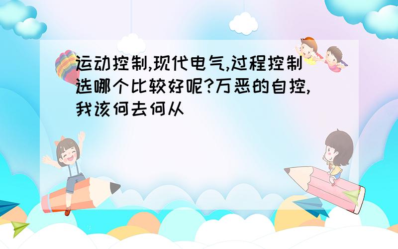 运动控制,现代电气,过程控制选哪个比较好呢?万恶的自控,我该何去何从