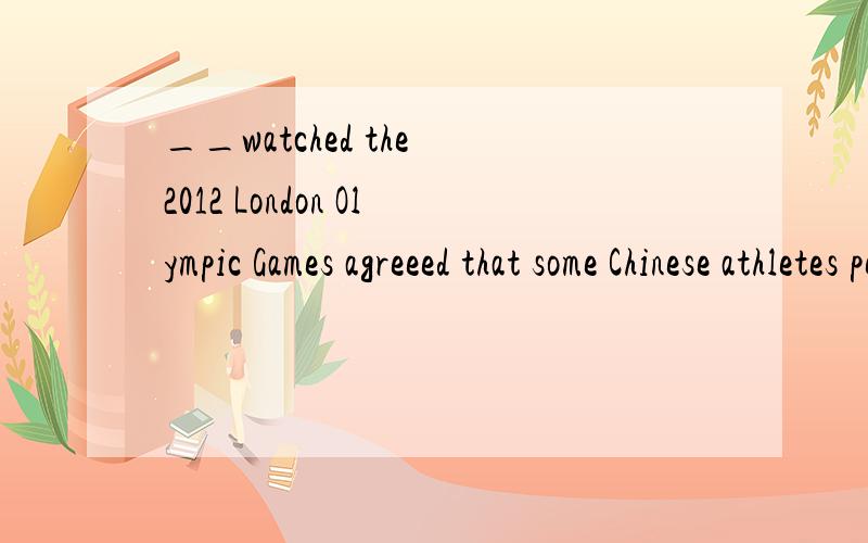 __watched the 2012 London Olympic Games agreeed that some Chinese athletes performed perfectly,such as Sun Yang and Ye Shiwen.A anyone.B whoever