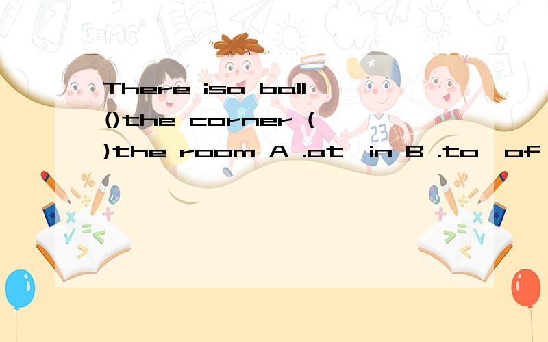 There isa ball()the corner ()the room A .at,in B .to,of C.on,of D.in,of请说明原因
