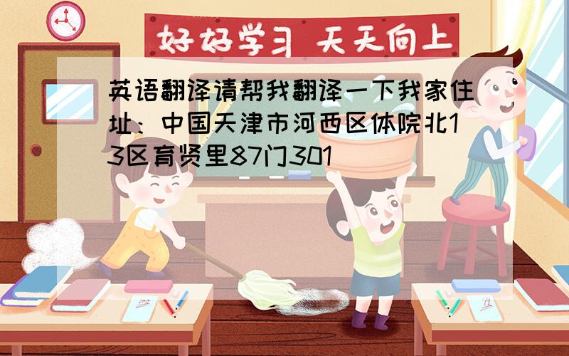 英语翻译请帮我翻译一下我家住址：中国天津市河西区体院北13区育贤里87门301