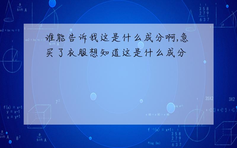 谁能告诉我这是什么成分啊,急买了衣服想知道这是什么成分