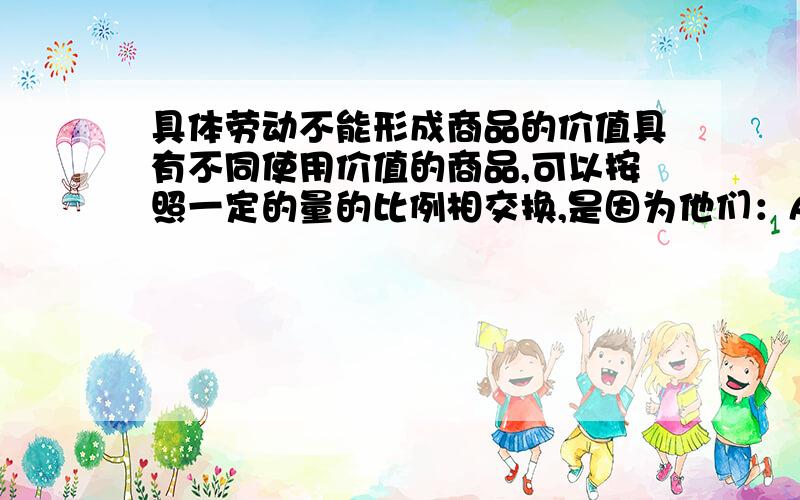 具体劳动不能形成商品的价值具有不同使用价值的商品,可以按照一定的量的比例相交换,是因为他们：A都花费了量上相同质上不同可以比较的劳动B都凝结了无差别的一般人类劳动C都凝结了