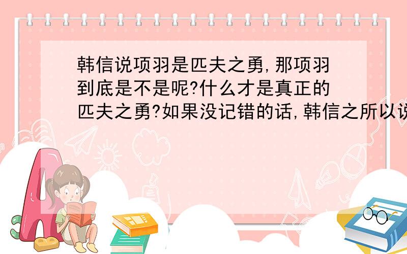 韩信说项羽是匹夫之勇,那项羽到底是不是呢?什么才是真正的匹夫之勇?如果没记错的话,韩信之所以说项羽时匹夫之勇,主要是因为项羽不会用贤臣良将,不识得韩信这个奇才.但是刘邦刚开始不