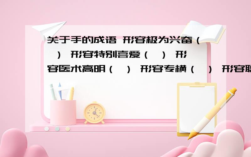 关于手的成语 形容极为兴奋（ ） 形容特别喜爱（ ） 形容医术高明（ ） 形容专横（ ） 形容聪明（ 形容动作娴熟（ ） 形容关系亲密（ ） 形容态度冷淡（ ）