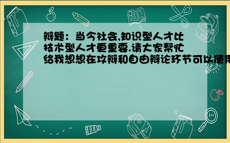 辩题：当今社会,知识型人才比技术型人才更重要.请大家帮忙给我想想在攻辩和自由辩论环节可以使用的问题辩题：当今社会,知识型人才比技术型人才更重要.我是二辩,请大家帮忙给我想想