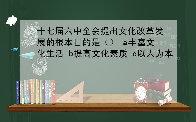 十七届六中全会提出文化改革发展的根本目的是（） a丰富文化生活 b提高文化素质 c以人为本