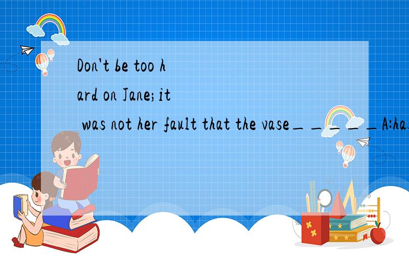 Don't be too hard on Jane;it was not her fault that the vase_____A:has broken B:is breaking C:was broken D:has been broken答案是选C,我想知道为何选C,D又为何不能选 .