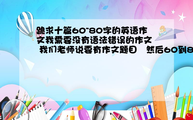 跪求十篇60~80字的英语作文我需要没有语法错误的作文  我们老师说要有作文题目   然后60到80字   不要太难了  我们需要在寒假把它们背出来的