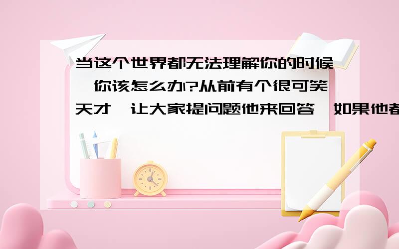 当这个世界都无法理解你的时候,你该怎么办?从前有个很可笑天才,让大家提问题他来回答,如果他都能回答上,就证明自己是天才.这个世界回答问题人很多,天才不是回答问题的.而是解决问题