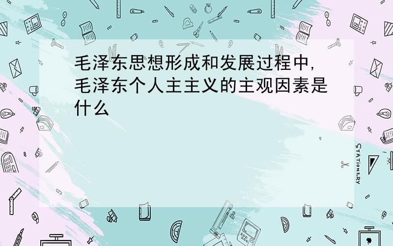 毛泽东思想形成和发展过程中,毛泽东个人主主义的主观因素是什么