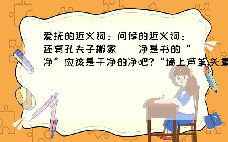 爱抚的近义词：问候的近义词：还有孔夫子搬家——净是书的“净”应该是干净的净吧?“墙上芦苇,头重脚轻根底浅；山间芦笋,嘴尖皮厚腹中空”这句话用了哪三种修辞手法啊?填空：刀不磨