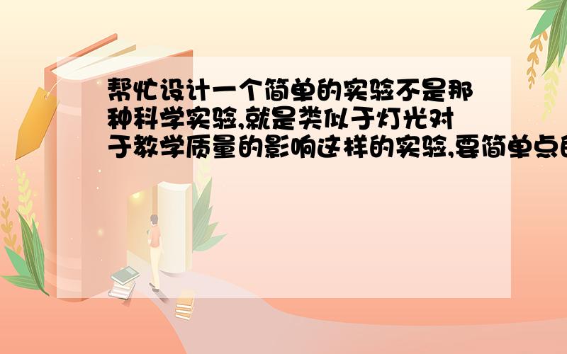 帮忙设计一个简单的实验不是那种科学实验,就是类似于灯光对于教学质量的影响这样的实验,要简单点的,就是那种考虑一种因素是不是影响一件事情,类似于这样的