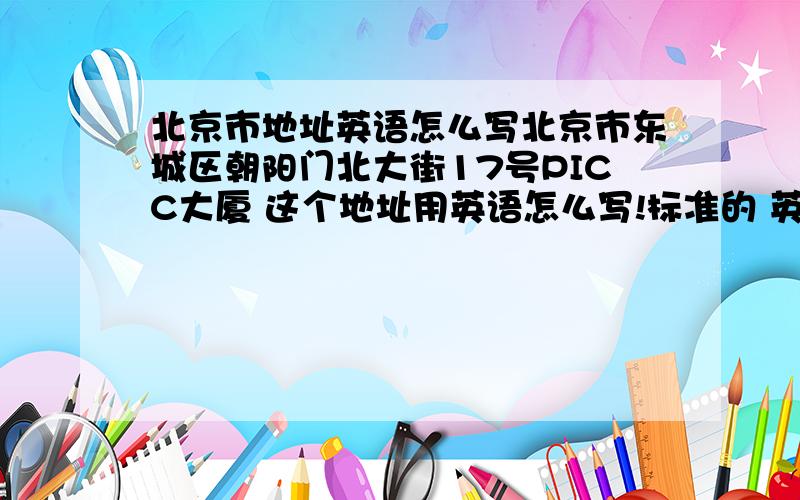 北京市地址英语怎么写北京市东城区朝阳门北大街17号PICC大厦 这个地址用英语怎么写!标准的 英语一般的就不好混分了 不要让问题沉了哇 我急用应该是这样的 No.17 PICC Building,Chaoyang North Stree