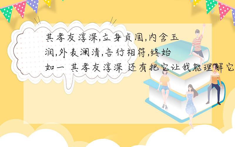 其孝友淳深,立身贞固,内含玉润,外表澜清,言行相符,终始如一 其孝友淳深 还有把它让我能理解它的含义