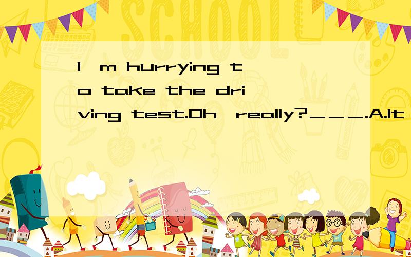 I'm hurrying to take the driving test.Oh,really?＿＿＿.A.It doesn't matterB.You're welcomeC.CongratulationsD.Good luck