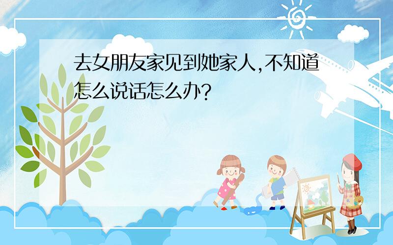 去女朋友家见到她家人,不知道怎么说话怎么办?