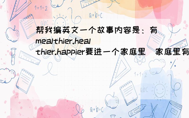 帮我编英文一个故事内容是：有mealthier.healthier.happier要进一个家庭里（家庭里有3个人,生活很不好）谁也没进去,love来了,四个单词都进去了希望还有中文