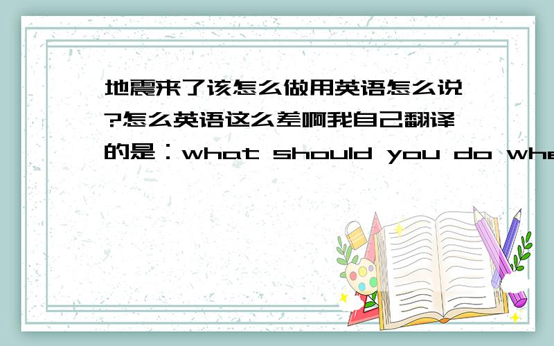 地震来了该怎么做用英语怎么说?怎么英语这么差啊我自己翻译的是：what should you do when earthquake come?