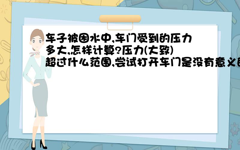 车子被困水中,车门受到的压力多大,怎样计算?压力(大致)超过什么范围,尝试打开车门是没有意义的?直觉上应该跟水深、车子所处的整体水域的总体积以及车体的淹没体积有关系,但是因为没