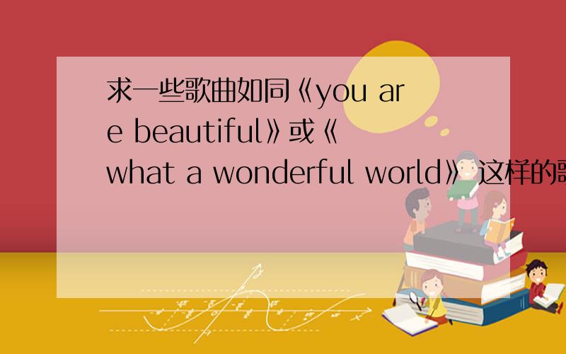 求一些歌曲如同《you are beautiful》或《what a wonderful world》 这样的歌曲听起来有味道的老歌也可以