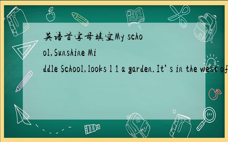 英语首字母填空My school,Sunshine Middle School,looks l 1 a garden.It’s in the west of Hangzhou.There is a l 2 at the gate where many fish swim happily.Over the lake,there is a bridge.We often come here and w 3 the fish.Go across the bridge a