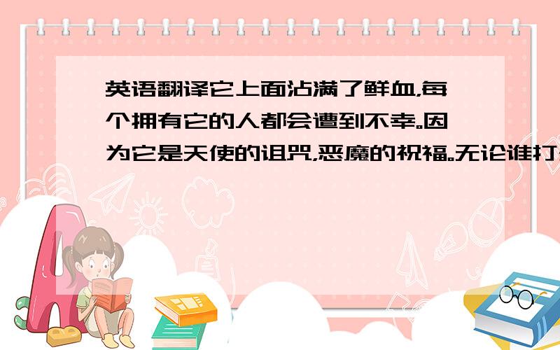 英语翻译它上面沾满了鲜血，每个拥有它的人都会遭到不幸。因为它是天使的诅咒，恶魔的祝福。无论谁打开了这个盒子，都必须先阅读一下这个警告，然后再按自己的意愿处理它。我对他/