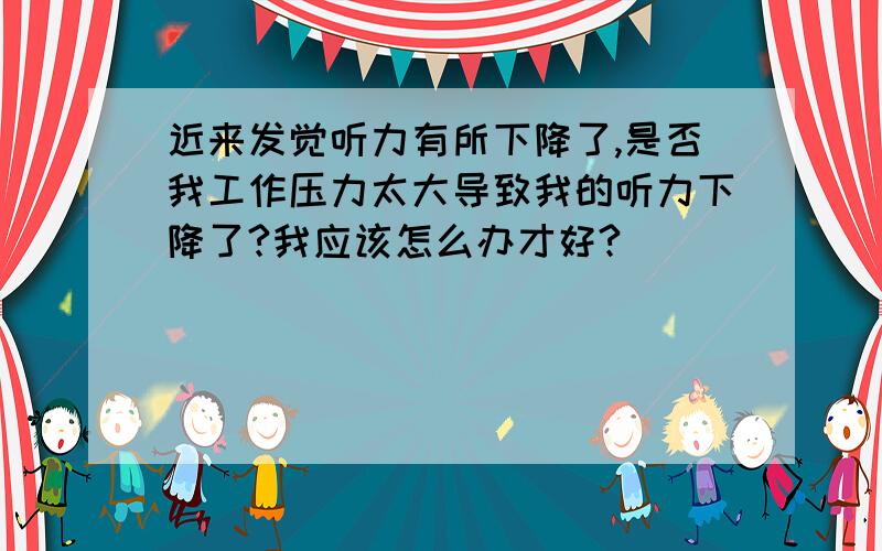 近来发觉听力有所下降了,是否我工作压力太大导致我的听力下降了?我应该怎么办才好?