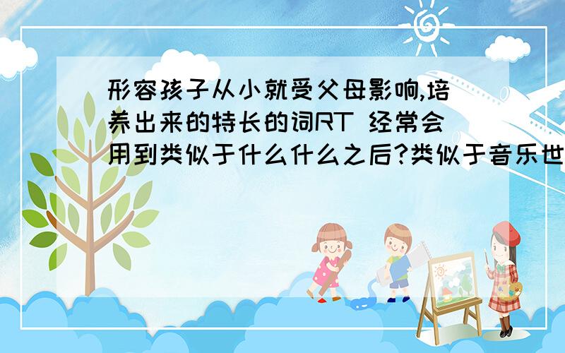 形容孩子从小就受父母影响,培养出来的特长的词RT 经常会用到类似于什么什么之后?类似于音乐世家之类的词?孩子从小耳濡目染,比如小的时候就被培养唱歌之类的,之后就很会唱歌?不是音乐