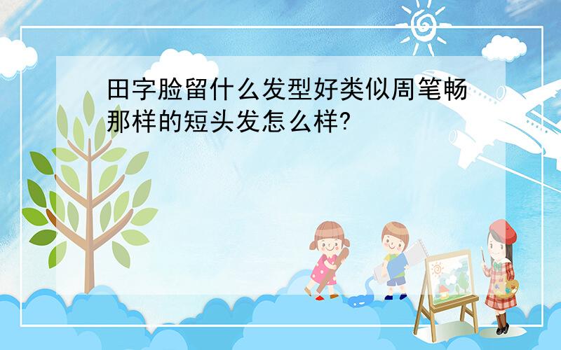 田字脸留什么发型好类似周笔畅那样的短头发怎么样?