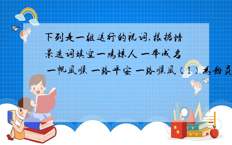 下列是一组送行的祝词,根据情景选词填空一鸣惊人 一举成名 一帆风顺 一路平安 一路顺风（1）为船员远航送行.（2）为谈判代表送行.（3）为旅游者送行.（4）为体育代表团送行.（5）为演