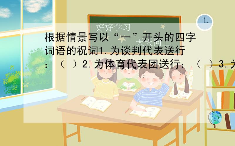 根据情景写以“一”开头的四字词语的祝词1.为谈判代表送行：（ ）2.为体育代表团送行：（ ）3.为演讲参赛者送行：（ ）