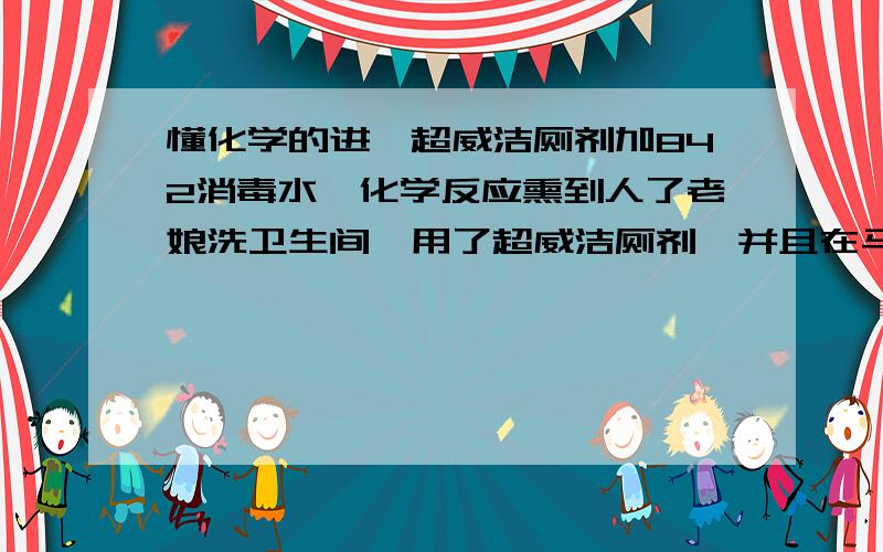 懂化学的进,超威洁厕剂加842消毒水,化学反应熏到人了老娘洗卫生间,用了超威洁厕剂,并且在马桶里倒入了842消毒水,结果产生化学反应熏到了,恶心症状.现在是21点57分,我提出去医院,因为加住