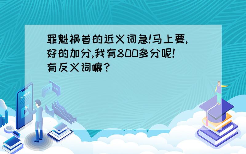 罪魁祸首的近义词急!马上要,好的加分,我有800多分呢!有反义词嘛？